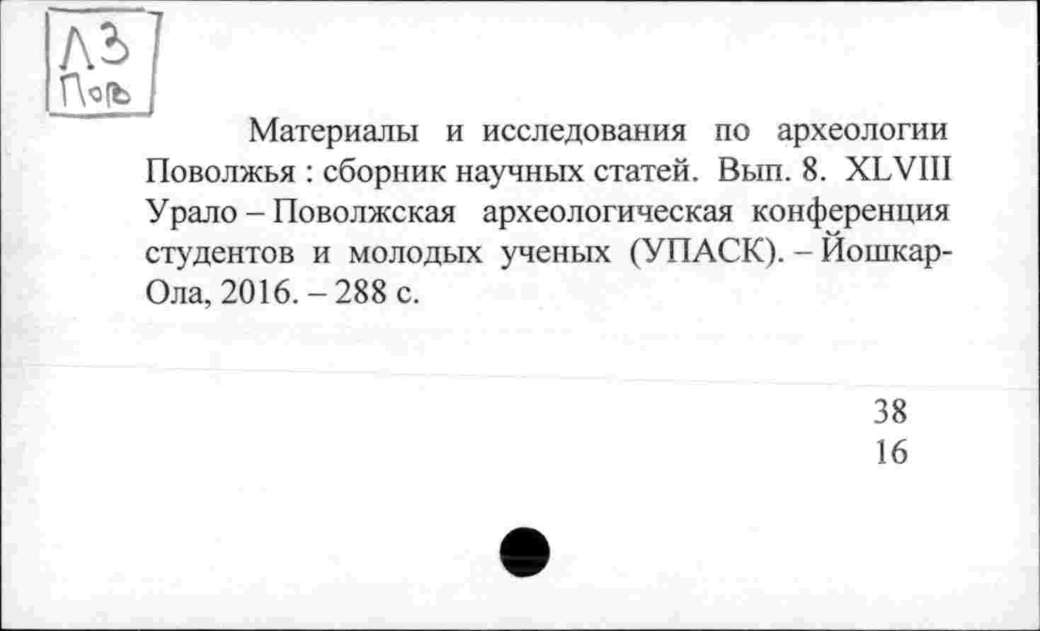 ﻿ль
r\ofb
Материалы и исследования по археологии Поволжья : сборник научных статей. Вып. 8. XLVIII Урало - Поволжская археологическая конференция студентов и молодых ученых (УПАСК). - Йошкар-Ола, 2016. - 288 с.
38
16